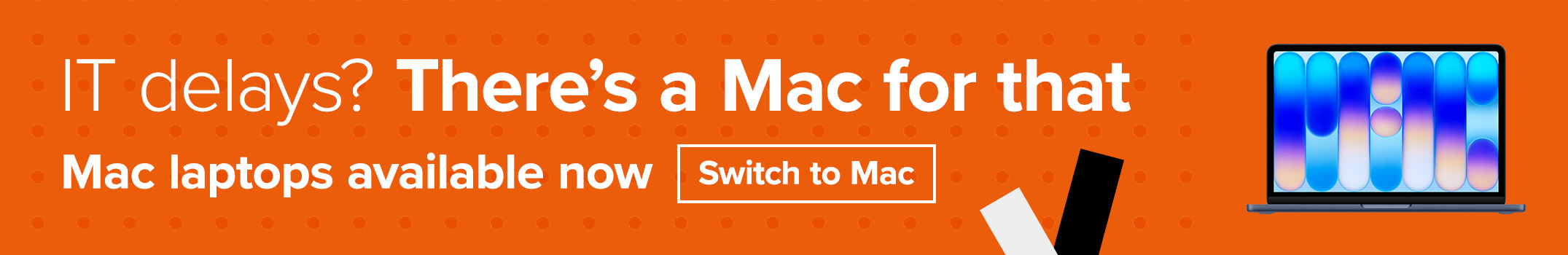 IT delays? There's a Mac for that. Mac laptops available now. Switch to Mac