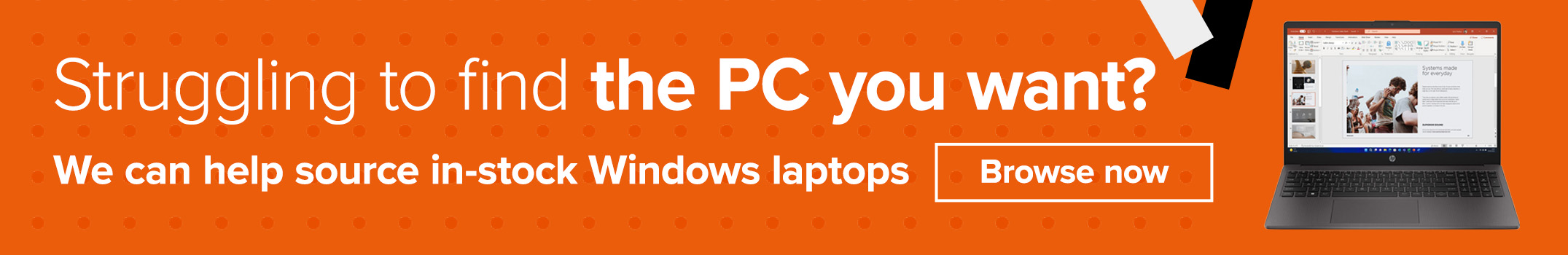 Struggling to find the PC you want? We can help source in-stock Windows laptops. Talk to our team.